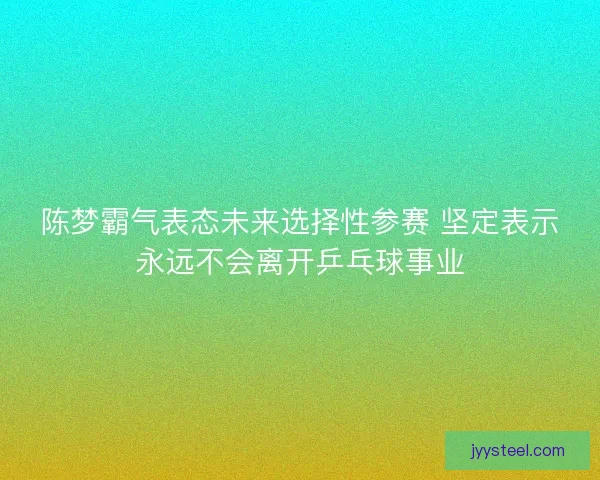 陈梦霸气表态未来选择性参赛 坚定表示永远不会离开乒乓球事业