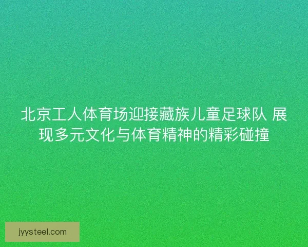 北京工人体育场迎接藏族儿童足球队 展现多元文化与体育精神的精彩碰撞