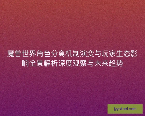 魔兽世界角色分离机制演变与玩家生态影响全景解析深度观察与未来趋势