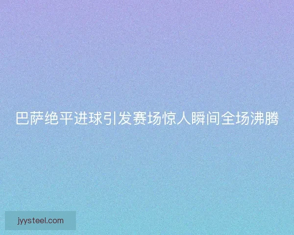 巴萨绝平进球引发赛场惊人瞬间全场沸腾
