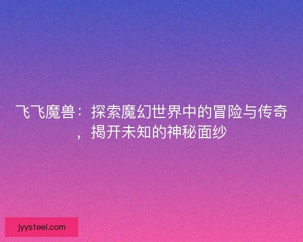 飞飞魔兽：探索魔幻世界中的冒险与传奇，揭开未知的神秘面纱