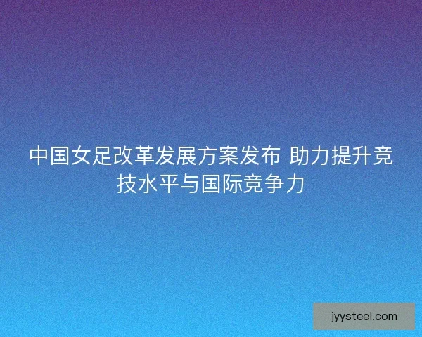 中国女足改革发展方案发布 助力提升竞技水平与国际竞争力