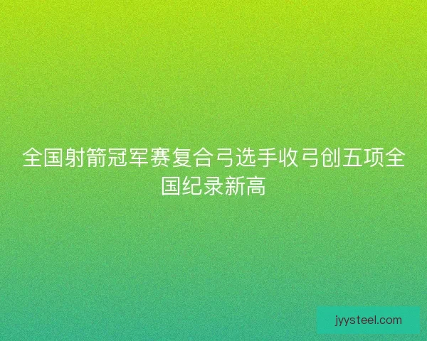 全国射箭冠军赛复合弓选手收弓创五项全国纪录新高