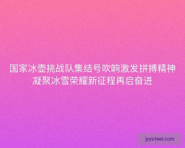 国家冰壶挑战队集结号吹响激发拼搏精神凝聚冰雪荣耀新征程再启奋进